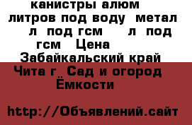 канистры алюм 10 литров под воду, метал 20 л. под гсм, 60 л. под гсм › Цена ­ 500 - Забайкальский край, Чита г. Сад и огород » Ёмкости   